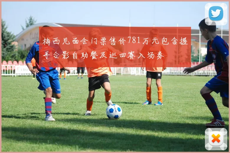 梅西见面会门票售价781万元包含握手合影自助餐及巡回赛入场券