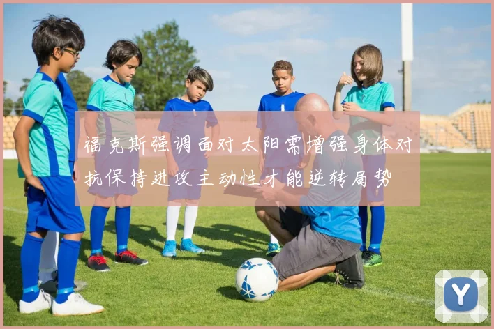 福克斯强调面对太阳需增强身体对抗保持进攻主动性才能逆转局势
