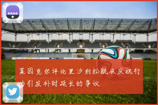 莱因克尔评论里沙利松脱衣庆祝行为引发补时延长的争议