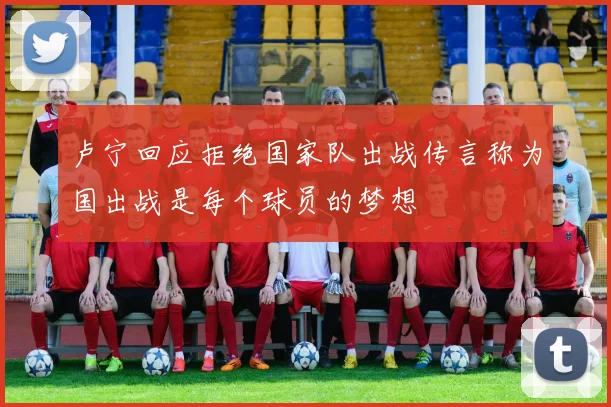 卢宁回应拒绝国家队出战传言称为国出战是每个球员的梦想