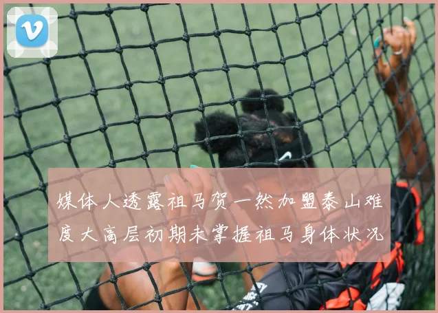 媒体人透露祖马贺一然加盟泰山难度大高层初期未掌握祖马身体状况