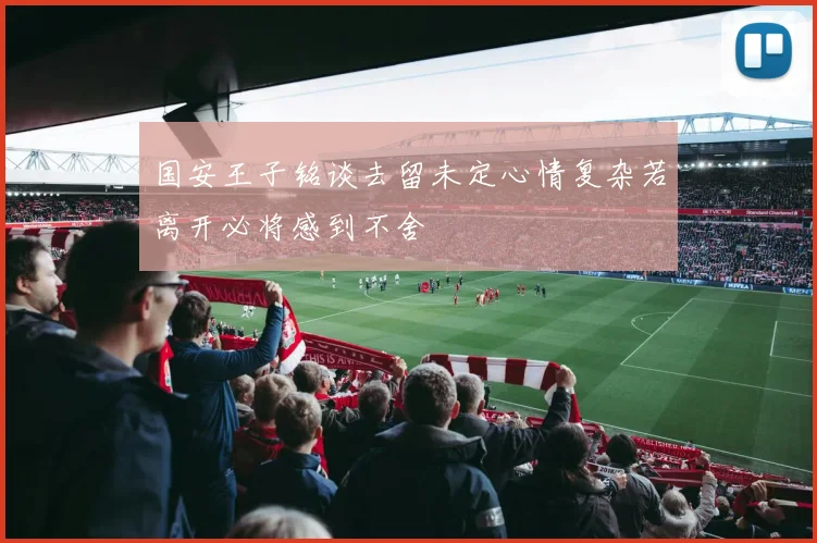 国安王子铭谈去留未定心情复杂若离开必将感到不舍