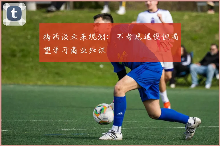 梅西谈未来规划：不考虑退役但渴望学习商业知识