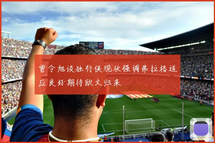 曾令旭谈独行侠现状强调弗拉格适应良好期待欧文归来