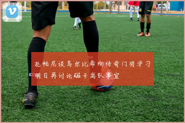孔帕尼谈乌尔比希向传奇门将学习明日再讨论磁卡离队事宜