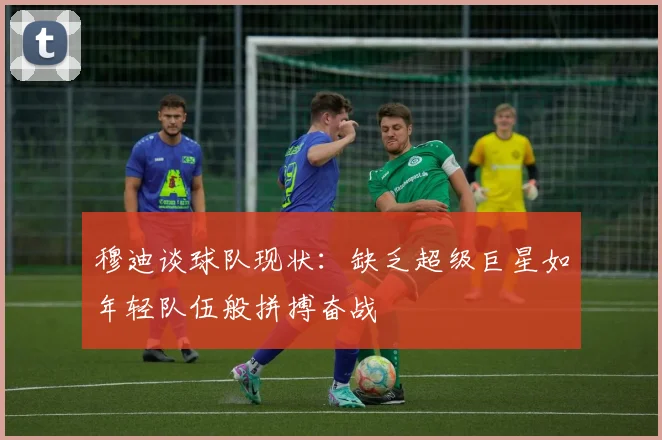 穆迪谈球队现状：缺乏超级巨星如年轻队伍般拼搏奋战