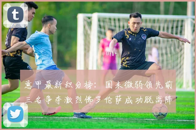 意甲最新积分榜：国米微弱领先前三名争夺激烈佛罗伦萨成功脱离降级区