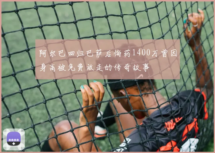 阿尔巴回归巴萨后悔药1400万曾因身高被免费放走的传奇故事