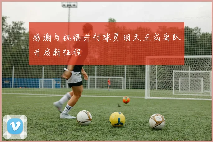 感谢与祝福并行球员明天正式离队开启新征程