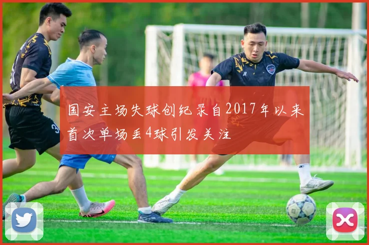 国安主场失球创纪录自2017年以来首次单场丢4球引发关注