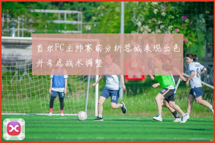 首尔FC主帅赛前分析蓉城表现出色并考虑战术调整