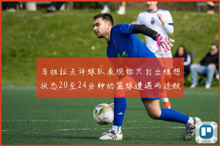 马祖拉点评球队表现称只打出理想状态20至24分钟的篮球遭遇两连败