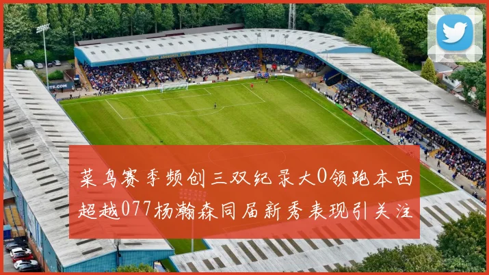 菜鸟赛季频创三双纪录大O领跑本西超越077杨瀚森同届新秀表现引关注