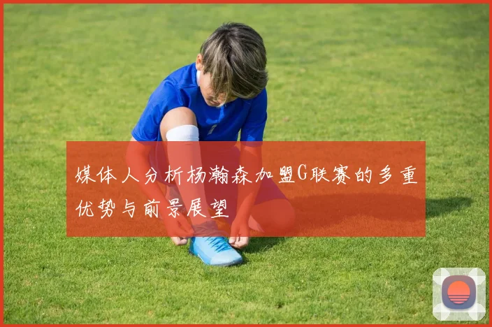 媒体人分析杨瀚森加盟G联赛的多重优势与前景展望