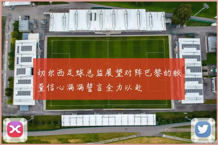 切尔西足球总监展望对阵巴黎的较量信心满满誓言全力以赴