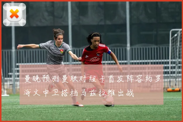 曼晚预测曼联对纽卡首发阵容约罗海文中卫搭档马兹拉维出战