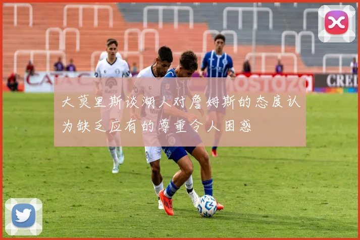 大莫里斯谈湖人对詹姆斯的态度认为缺乏应有的尊重令人困惑