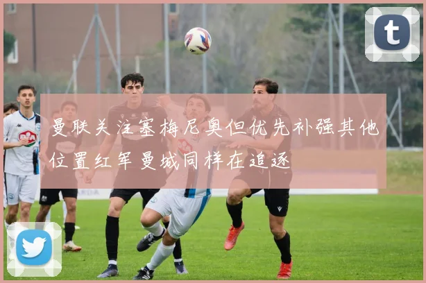 曼联关注塞梅尼奥但优先补强其他位置红军曼城同样在追逐