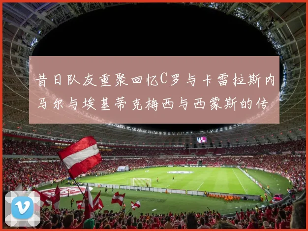 昔日队友重聚回忆C罗与卡雷拉斯内马尔与埃基蒂克梅西与西蒙斯的传奇故事
