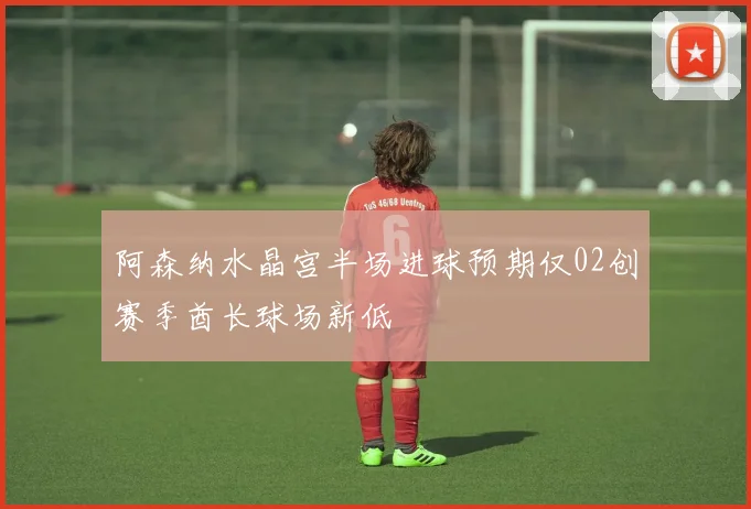 阿森纳水晶宫半场进球预期仅02创赛季酋长球场新低