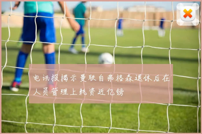 电讯报揭示曼联自弗格森退休后在人员管理上耗资近亿镑
