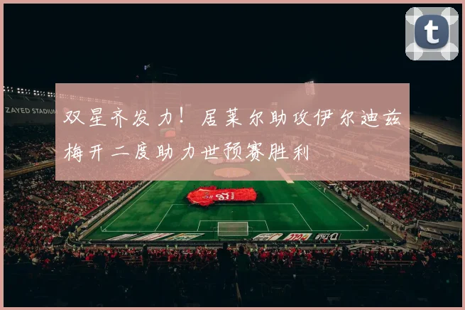 双星齐发力！居莱尔助攻伊尔迪兹梅开二度助力世预赛胜利