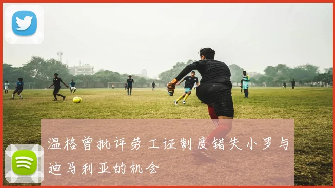 温格曾批评劳工证制度错失小罗与迪马利亚的机会