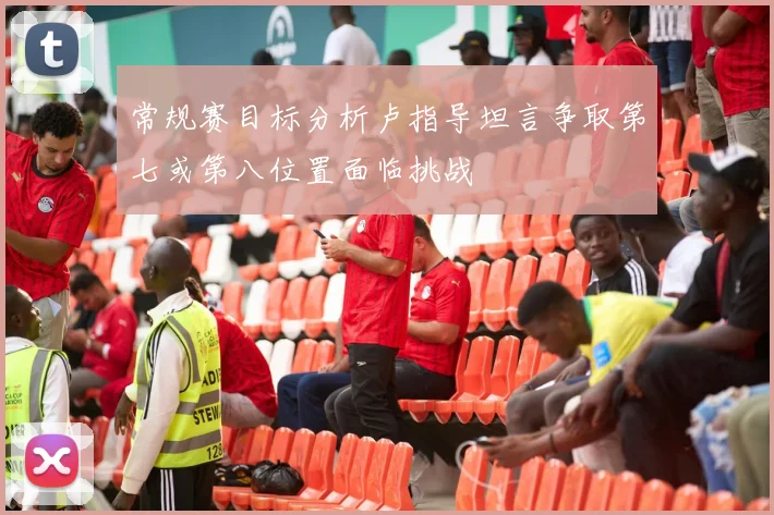 常规赛目标分析卢指导坦言争取第七或第八位置面临挑战