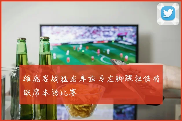 雄鹿客战猛龙库兹马左脚踝扭伤将缺席本场比赛