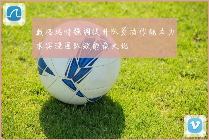 戴格诺特强调提升队员协作能力力求实现团队效能最大化