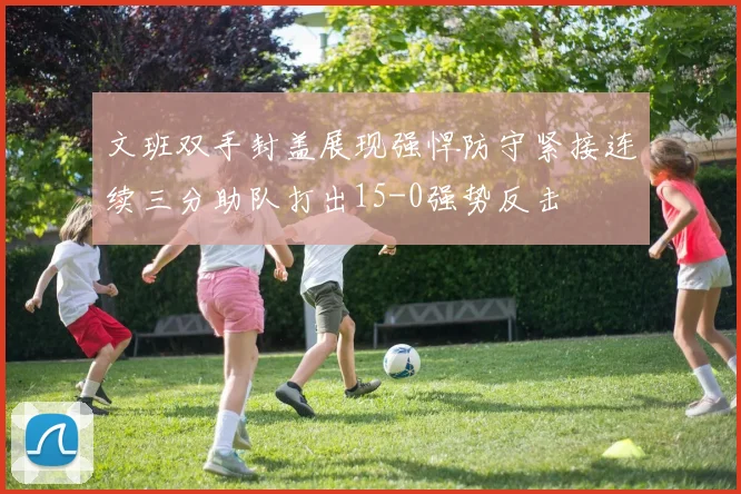 文班双手封盖展现强悍防守紧接连续三分助队打出15-0强势反击