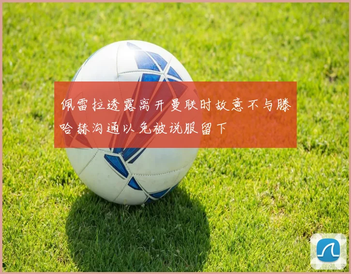 佩雷拉透露离开曼联时故意不与滕哈赫沟通以免被说服留下