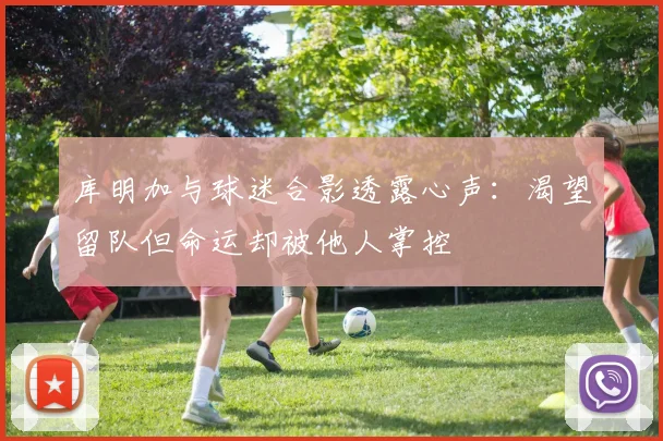 库明加与球迷合影透露心声：渴望留队但命运却被他人掌控