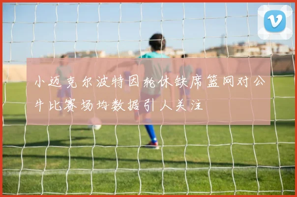 小迈克尔波特因轮休缺席篮网对公牛比赛场均数据引人关注