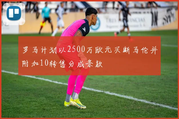 罗马计划以2500万欧元买断马伦并附加10转售分成条款