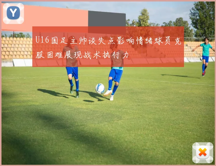 U16国足主帅谈失点影响情绪球员克服困难展现战术执行力